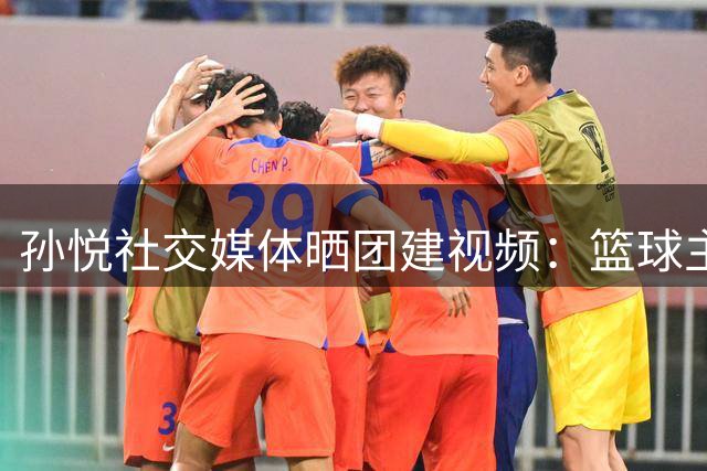 孙悦社交媒体晒团建视频：篮球主题活动引发热议